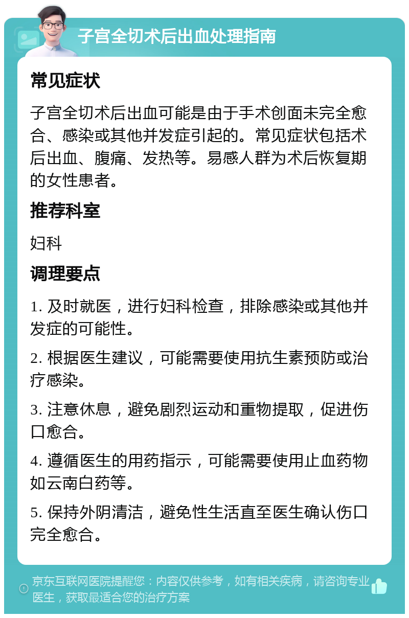 子宫全切术后出血处理指南 常见症状 子宫全切术后出血可能是由于手术创面未完全愈合、感染或其他并发症引起的。常见症状包括术后出血、腹痛、发热等。易感人群为术后恢复期的女性患者。 推荐科室 妇科 调理要点 1. 及时就医，进行妇科检查，排除感染或其他并发症的可能性。 2. 根据医生建议，可能需要使用抗生素预防或治疗感染。 3. 注意休息，避免剧烈运动和重物提取，促进伤口愈合。 4. 遵循医生的用药指示，可能需要使用止血药物如云南白药等。 5. 保持外阴清洁，避免性生活直至医生确认伤口完全愈合。