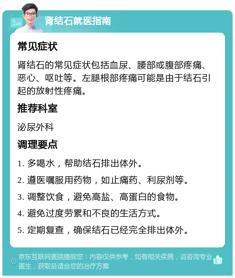 肾结石就医指南 常见症状 肾结石的常见症状包括血尿、腰部或腹部疼痛、恶心、呕吐等。左腿根部疼痛可能是由于结石引起的放射性疼痛。 推荐科室 泌尿外科 调理要点 1. 多喝水，帮助结石排出体外。 2. 遵医嘱服用药物，如止痛药、利尿剂等。 3. 调整饮食，避免高盐、高蛋白的食物。 4. 避免过度劳累和不良的生活方式。 5. 定期复查，确保结石已经完全排出体外。