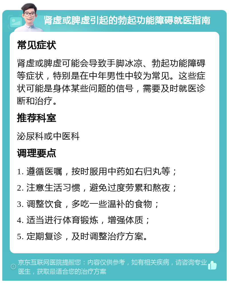 肾虚或脾虚引起的勃起功能障碍就医指南 常见症状 肾虚或脾虚可能会导致手脚冰凉、勃起功能障碍等症状，特别是在中年男性中较为常见。这些症状可能是身体某些问题的信号，需要及时就医诊断和治疗。 推荐科室 泌尿科或中医科 调理要点 1. 遵循医嘱，按时服用中药如右归丸等； 2. 注意生活习惯，避免过度劳累和熬夜； 3. 调整饮食，多吃一些温补的食物； 4. 适当进行体育锻炼，增强体质； 5. 定期复诊，及时调整治疗方案。