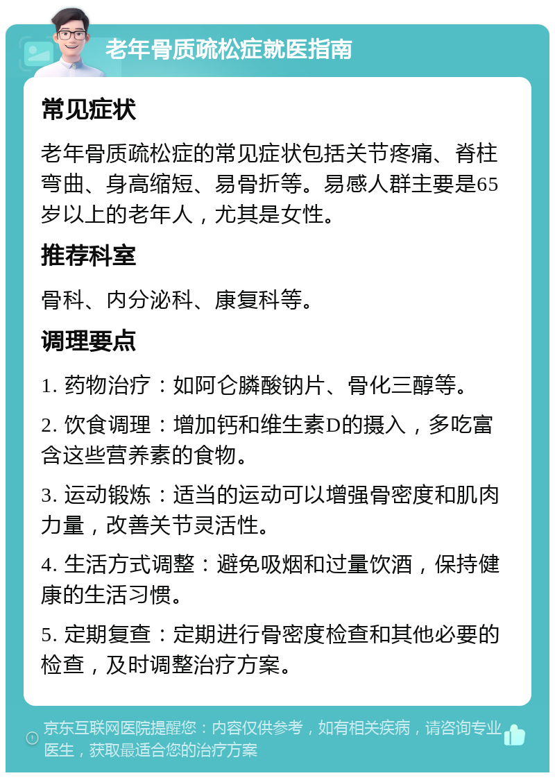 老年骨质疏松症就医指南 常见症状 老年骨质疏松症的常见症状包括关节疼痛、脊柱弯曲、身高缩短、易骨折等。易感人群主要是65岁以上的老年人，尤其是女性。 推荐科室 骨科、内分泌科、康复科等。 调理要点 1. 药物治疗：如阿仑膦酸钠片、骨化三醇等。 2. 饮食调理：增加钙和维生素D的摄入，多吃富含这些营养素的食物。 3. 运动锻炼：适当的运动可以增强骨密度和肌肉力量，改善关节灵活性。 4. 生活方式调整：避免吸烟和过量饮酒，保持健康的生活习惯。 5. 定期复查：定期进行骨密度检查和其他必要的检查，及时调整治疗方案。