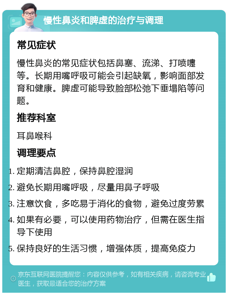 慢性鼻炎和脾虚的治疗与调理 常见症状 慢性鼻炎的常见症状包括鼻塞、流涕、打喷嚏等。长期用嘴呼吸可能会引起缺氧，影响面部发育和健康。脾虚可能导致脸部松弛下垂塌陷等问题。 推荐科室 耳鼻喉科 调理要点 定期清洁鼻腔，保持鼻腔湿润 避免长期用嘴呼吸，尽量用鼻子呼吸 注意饮食，多吃易于消化的食物，避免过度劳累 如果有必要，可以使用药物治疗，但需在医生指导下使用 保持良好的生活习惯，增强体质，提高免疫力