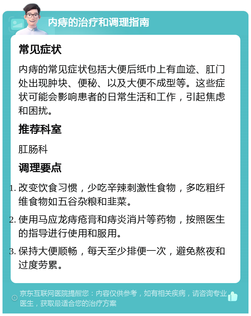 内痔的治疗和调理指南 常见症状 内痔的常见症状包括大便后纸巾上有血迹、肛门处出现肿块、便秘、以及大便不成型等。这些症状可能会影响患者的日常生活和工作，引起焦虑和困扰。 推荐科室 肛肠科 调理要点 改变饮食习惯，少吃辛辣刺激性食物，多吃粗纤维食物如五谷杂粮和韭菜。 使用马应龙痔疮膏和痔炎消片等药物，按照医生的指导进行使用和服用。 保持大便顺畅，每天至少排便一次，避免熬夜和过度劳累。