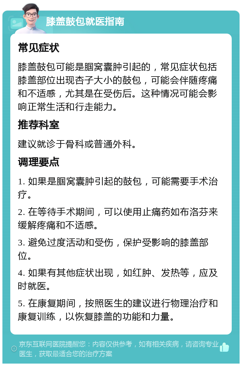 膝盖鼓包就医指南 常见症状 膝盖鼓包可能是腘窝囊肿引起的，常见症状包括膝盖部位出现杏子大小的鼓包，可能会伴随疼痛和不适感，尤其是在受伤后。这种情况可能会影响正常生活和行走能力。 推荐科室 建议就诊于骨科或普通外科。 调理要点 1. 如果是腘窝囊肿引起的鼓包，可能需要手术治疗。 2. 在等待手术期间，可以使用止痛药如布洛芬来缓解疼痛和不适感。 3. 避免过度活动和受伤，保护受影响的膝盖部位。 4. 如果有其他症状出现，如红肿、发热等，应及时就医。 5. 在康复期间，按照医生的建议进行物理治疗和康复训练，以恢复膝盖的功能和力量。