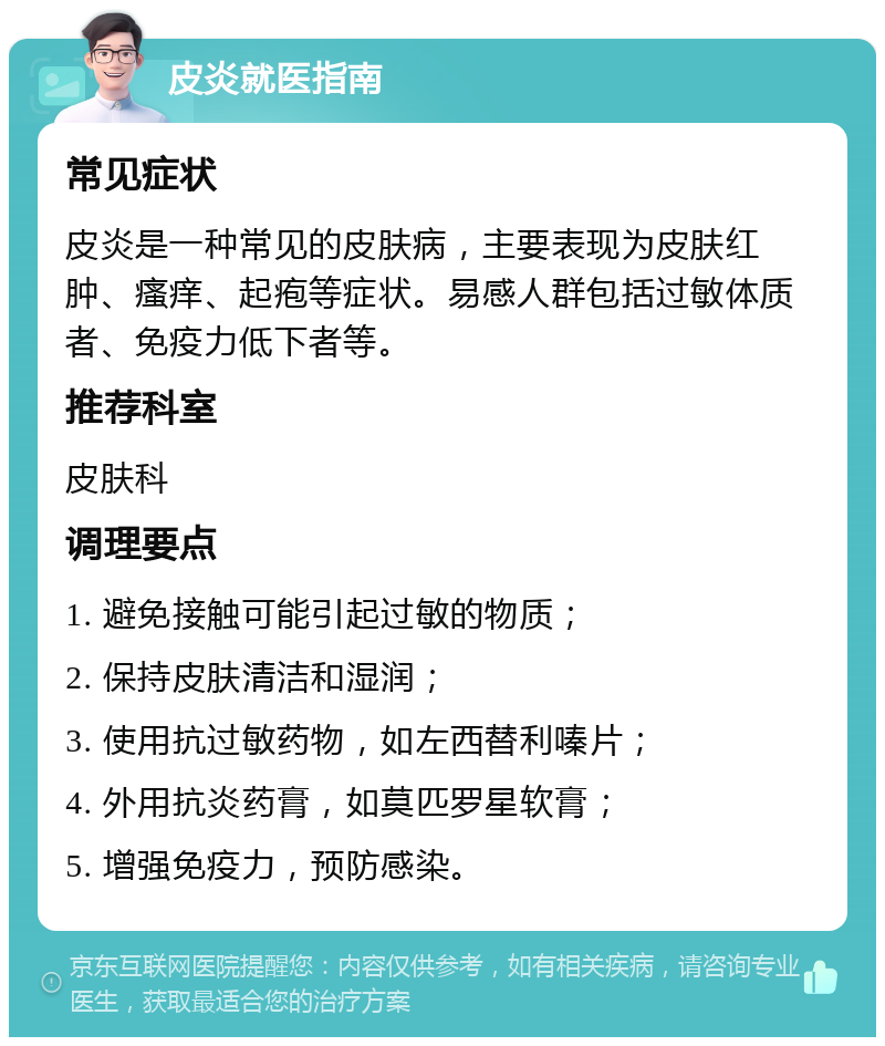 皮炎就医指南 常见症状 皮炎是一种常见的皮肤病，主要表现为皮肤红肿、瘙痒、起疱等症状。易感人群包括过敏体质者、免疫力低下者等。 推荐科室 皮肤科 调理要点 1. 避免接触可能引起过敏的物质； 2. 保持皮肤清洁和湿润； 3. 使用抗过敏药物，如左西替利嗪片； 4. 外用抗炎药膏，如莫匹罗星软膏； 5. 增强免疫力，预防感染。