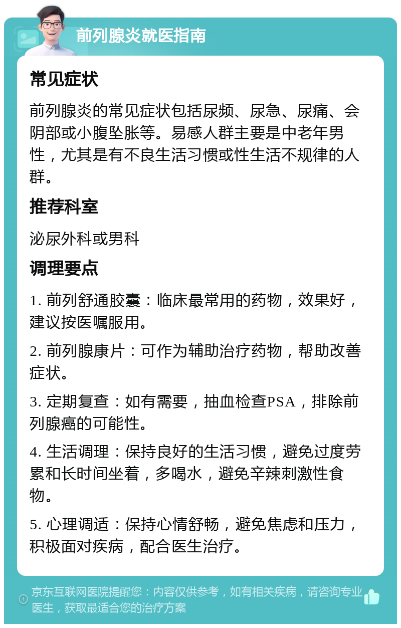 前列腺炎就医指南 常见症状 前列腺炎的常见症状包括尿频、尿急、尿痛、会阴部或小腹坠胀等。易感人群主要是中老年男性，尤其是有不良生活习惯或性生活不规律的人群。 推荐科室 泌尿外科或男科 调理要点 1. 前列舒通胶囊：临床最常用的药物，效果好，建议按医嘱服用。 2. 前列腺康片：可作为辅助治疗药物，帮助改善症状。 3. 定期复查：如有需要，抽血检查PSA，排除前列腺癌的可能性。 4. 生活调理：保持良好的生活习惯，避免过度劳累和长时间坐着，多喝水，避免辛辣刺激性食物。 5. 心理调适：保持心情舒畅，避免焦虑和压力，积极面对疾病，配合医生治疗。