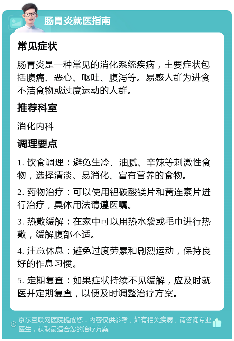 肠胃炎就医指南 常见症状 肠胃炎是一种常见的消化系统疾病，主要症状包括腹痛、恶心、呕吐、腹泻等。易感人群为进食不洁食物或过度运动的人群。 推荐科室 消化内科 调理要点 1. 饮食调理：避免生冷、油腻、辛辣等刺激性食物，选择清淡、易消化、富有营养的食物。 2. 药物治疗：可以使用铝碳酸镁片和黄连素片进行治疗，具体用法请遵医嘱。 3. 热敷缓解：在家中可以用热水袋或毛巾进行热敷，缓解腹部不适。 4. 注意休息：避免过度劳累和剧烈运动，保持良好的作息习惯。 5. 定期复查：如果症状持续不见缓解，应及时就医并定期复查，以便及时调整治疗方案。