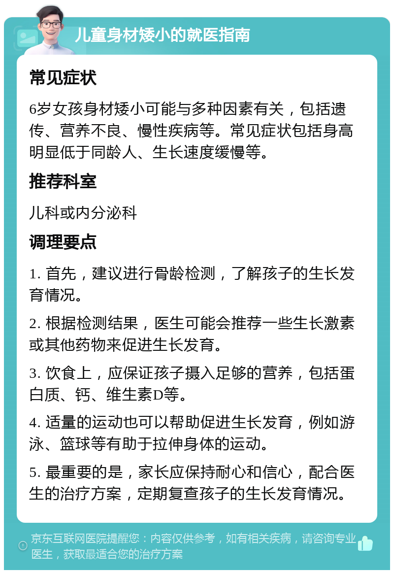 儿童身材矮小的就医指南 常见症状 6岁女孩身材矮小可能与多种因素有关，包括遗传、营养不良、慢性疾病等。常见症状包括身高明显低于同龄人、生长速度缓慢等。 推荐科室 儿科或内分泌科 调理要点 1. 首先，建议进行骨龄检测，了解孩子的生长发育情况。 2. 根据检测结果，医生可能会推荐一些生长激素或其他药物来促进生长发育。 3. 饮食上，应保证孩子摄入足够的营养，包括蛋白质、钙、维生素D等。 4. 适量的运动也可以帮助促进生长发育，例如游泳、篮球等有助于拉伸身体的运动。 5. 最重要的是，家长应保持耐心和信心，配合医生的治疗方案，定期复查孩子的生长发育情况。