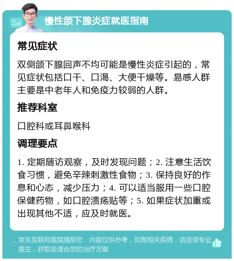 慢性颌下腺炎症就医指南 常见症状 双侧颌下腺回声不均可能是慢性炎症引起的，常见症状包括口干、口渴、大便干燥等。易感人群主要是中老年人和免疫力较弱的人群。 推荐科室 口腔科或耳鼻喉科 调理要点 1. 定期随访观察，及时发现问题；2. 注意生活饮食习惯，避免辛辣刺激性食物；3. 保持良好的作息和心态，减少压力；4. 可以适当服用一些口腔保健药物，如口腔溃疡贴等；5. 如果症状加重或出现其他不适，应及时就医。