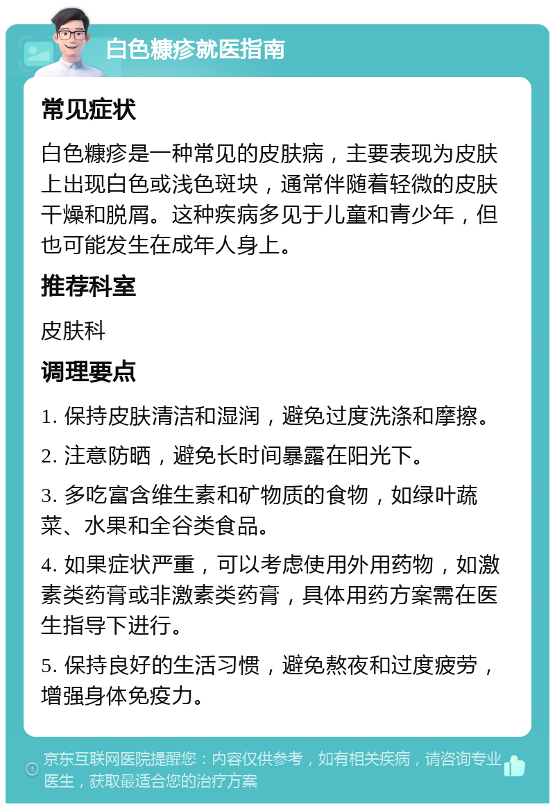 白色糠疹就医指南 常见症状 白色糠疹是一种常见的皮肤病，主要表现为皮肤上出现白色或浅色斑块，通常伴随着轻微的皮肤干燥和脱屑。这种疾病多见于儿童和青少年，但也可能发生在成年人身上。 推荐科室 皮肤科 调理要点 1. 保持皮肤清洁和湿润，避免过度洗涤和摩擦。 2. 注意防晒，避免长时间暴露在阳光下。 3. 多吃富含维生素和矿物质的食物，如绿叶蔬菜、水果和全谷类食品。 4. 如果症状严重，可以考虑使用外用药物，如激素类药膏或非激素类药膏，具体用药方案需在医生指导下进行。 5. 保持良好的生活习惯，避免熬夜和过度疲劳，增强身体免疫力。