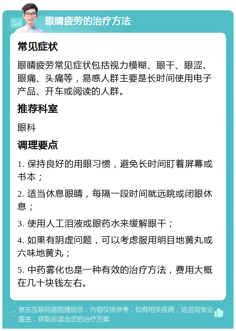 眼睛疲劳的治疗方法 常见症状 眼睛疲劳常见症状包括视力模糊、眼干、眼涩、眼痛、头痛等，易感人群主要是长时间使用电子产品、开车或阅读的人群。 推荐科室 眼科 调理要点 1. 保持良好的用眼习惯，避免长时间盯着屏幕或书本； 2. 适当休息眼睛，每隔一段时间就远眺或闭眼休息； 3. 使用人工泪液或眼药水来缓解眼干； 4. 如果有阴虚问题，可以考虑服用明目地黄丸或六味地黄丸； 5. 中药雾化也是一种有效的治疗方法，费用大概在几十块钱左右。