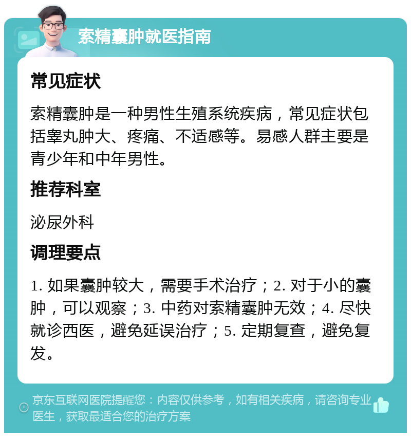 索精囊肿就医指南 常见症状 索精囊肿是一种男性生殖系统疾病，常见症状包括睾丸肿大、疼痛、不适感等。易感人群主要是青少年和中年男性。 推荐科室 泌尿外科 调理要点 1. 如果囊肿较大，需要手术治疗；2. 对于小的囊肿，可以观察；3. 中药对索精囊肿无效；4. 尽快就诊西医，避免延误治疗；5. 定期复查，避免复发。