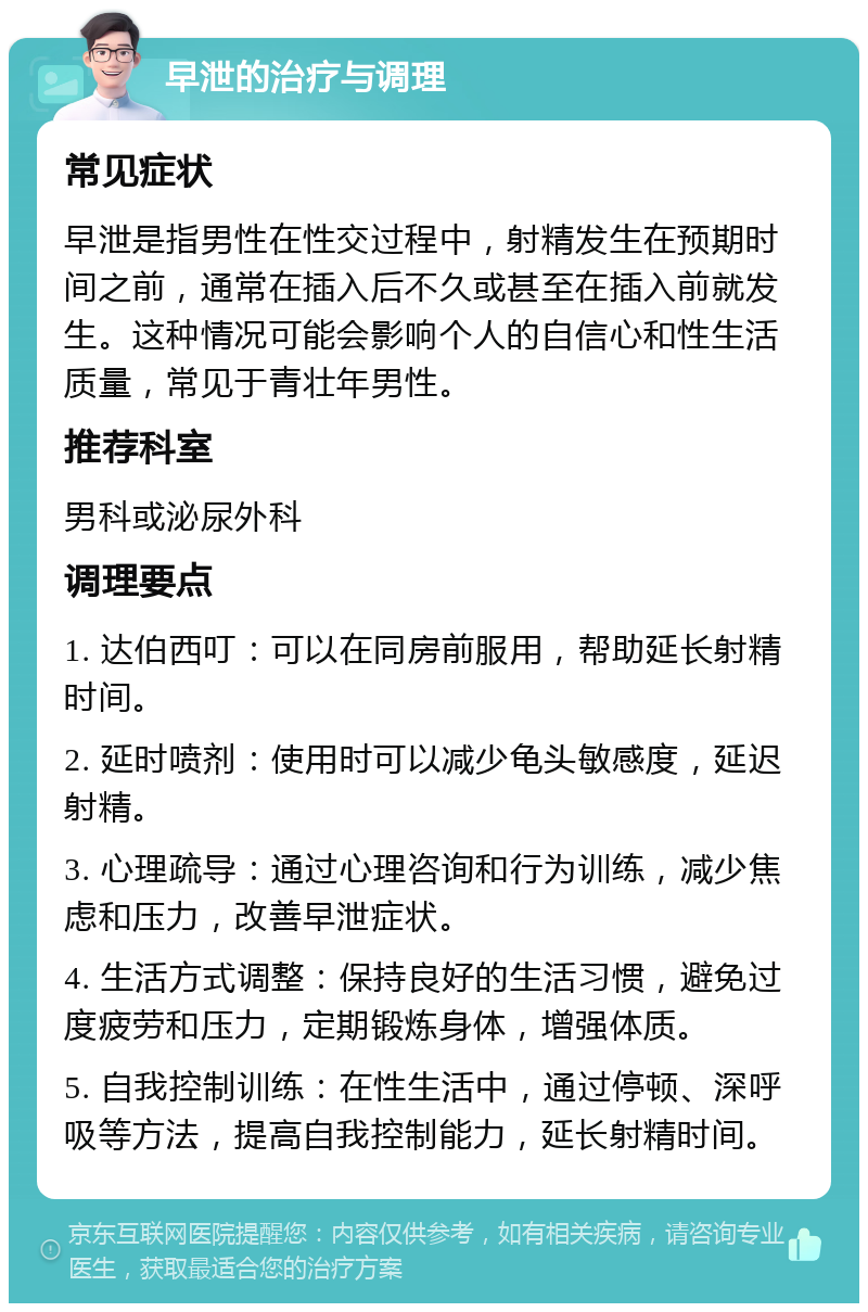 早泄的治疗与调理 常见症状 早泄是指男性在性交过程中，射精发生在预期时间之前，通常在插入后不久或甚至在插入前就发生。这种情况可能会影响个人的自信心和性生活质量，常见于青壮年男性。 推荐科室 男科或泌尿外科 调理要点 1. 达伯西叮：可以在同房前服用，帮助延长射精时间。 2. 延时喷剂：使用时可以减少龟头敏感度，延迟射精。 3. 心理疏导：通过心理咨询和行为训练，减少焦虑和压力，改善早泄症状。 4. 生活方式调整：保持良好的生活习惯，避免过度疲劳和压力，定期锻炼身体，增强体质。 5. 自我控制训练：在性生活中，通过停顿、深呼吸等方法，提高自我控制能力，延长射精时间。