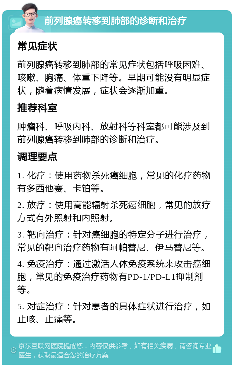 前列腺癌转移到肺部的诊断和治疗 常见症状 前列腺癌转移到肺部的常见症状包括呼吸困难、咳嗽、胸痛、体重下降等。早期可能没有明显症状，随着病情发展，症状会逐渐加重。 推荐科室 肿瘤科、呼吸内科、放射科等科室都可能涉及到前列腺癌转移到肺部的诊断和治疗。 调理要点 1. 化疗：使用药物杀死癌细胞，常见的化疗药物有多西他赛、卡铂等。 2. 放疗：使用高能辐射杀死癌细胞，常见的放疗方式有外照射和内照射。 3. 靶向治疗：针对癌细胞的特定分子进行治疗，常见的靶向治疗药物有阿帕替尼、伊马替尼等。 4. 免疫治疗：通过激活人体免疫系统来攻击癌细胞，常见的免疫治疗药物有PD-1/PD-L1抑制剂等。 5. 对症治疗：针对患者的具体症状进行治疗，如止咳、止痛等。