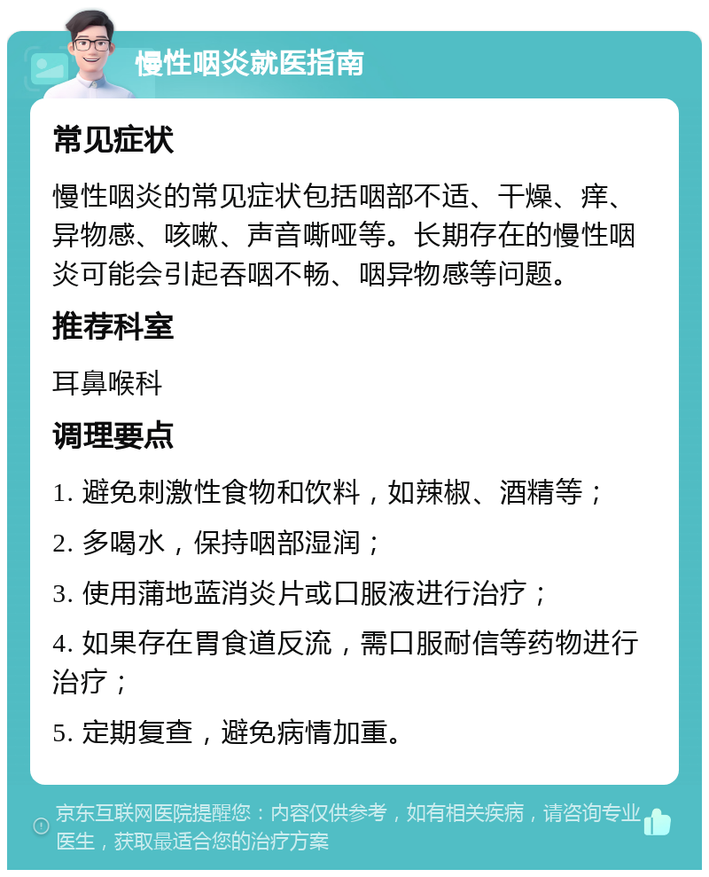 慢性咽炎就医指南 常见症状 慢性咽炎的常见症状包括咽部不适、干燥、痒、异物感、咳嗽、声音嘶哑等。长期存在的慢性咽炎可能会引起吞咽不畅、咽异物感等问题。 推荐科室 耳鼻喉科 调理要点 1. 避免刺激性食物和饮料，如辣椒、酒精等； 2. 多喝水，保持咽部湿润； 3. 使用蒲地蓝消炎片或口服液进行治疗； 4. 如果存在胃食道反流，需口服耐信等药物进行治疗； 5. 定期复查，避免病情加重。