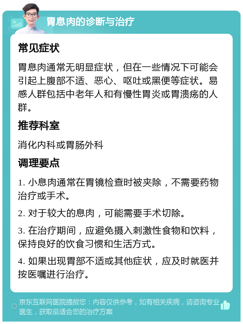 胃息肉的诊断与治疗 常见症状 胃息肉通常无明显症状，但在一些情况下可能会引起上腹部不适、恶心、呕吐或黑便等症状。易感人群包括中老年人和有慢性胃炎或胃溃疡的人群。 推荐科室 消化内科或胃肠外科 调理要点 1. 小息肉通常在胃镜检查时被夹除，不需要药物治疗或手术。 2. 对于较大的息肉，可能需要手术切除。 3. 在治疗期间，应避免摄入刺激性食物和饮料，保持良好的饮食习惯和生活方式。 4. 如果出现胃部不适或其他症状，应及时就医并按医嘱进行治疗。