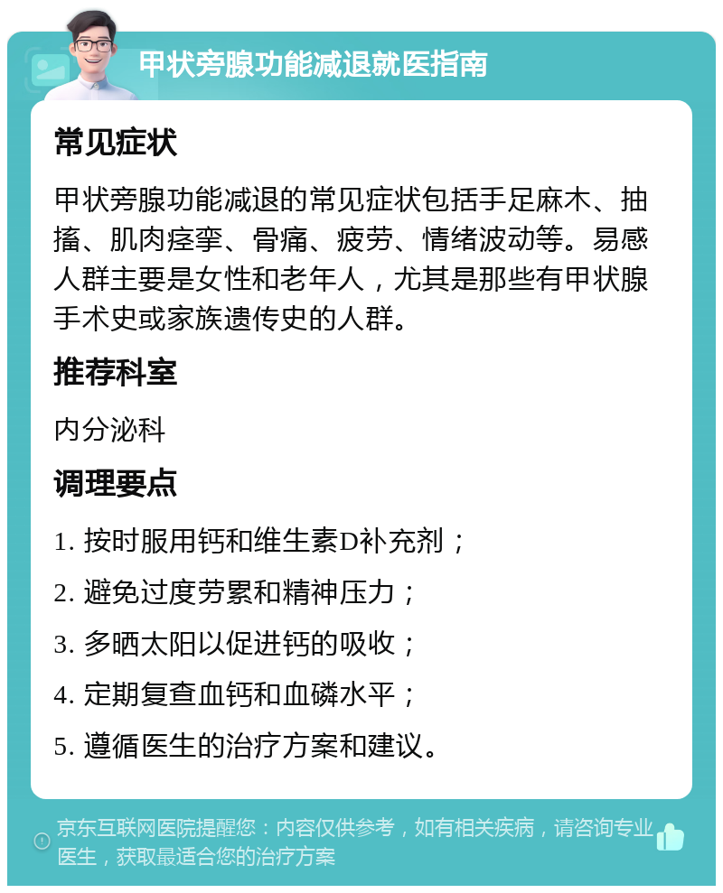 甲状旁腺功能减退就医指南 常见症状 甲状旁腺功能减退的常见症状包括手足麻木、抽搐、肌肉痉挛、骨痛、疲劳、情绪波动等。易感人群主要是女性和老年人，尤其是那些有甲状腺手术史或家族遗传史的人群。 推荐科室 内分泌科 调理要点 1. 按时服用钙和维生素D补充剂； 2. 避免过度劳累和精神压力； 3. 多晒太阳以促进钙的吸收； 4. 定期复查血钙和血磷水平； 5. 遵循医生的治疗方案和建议。