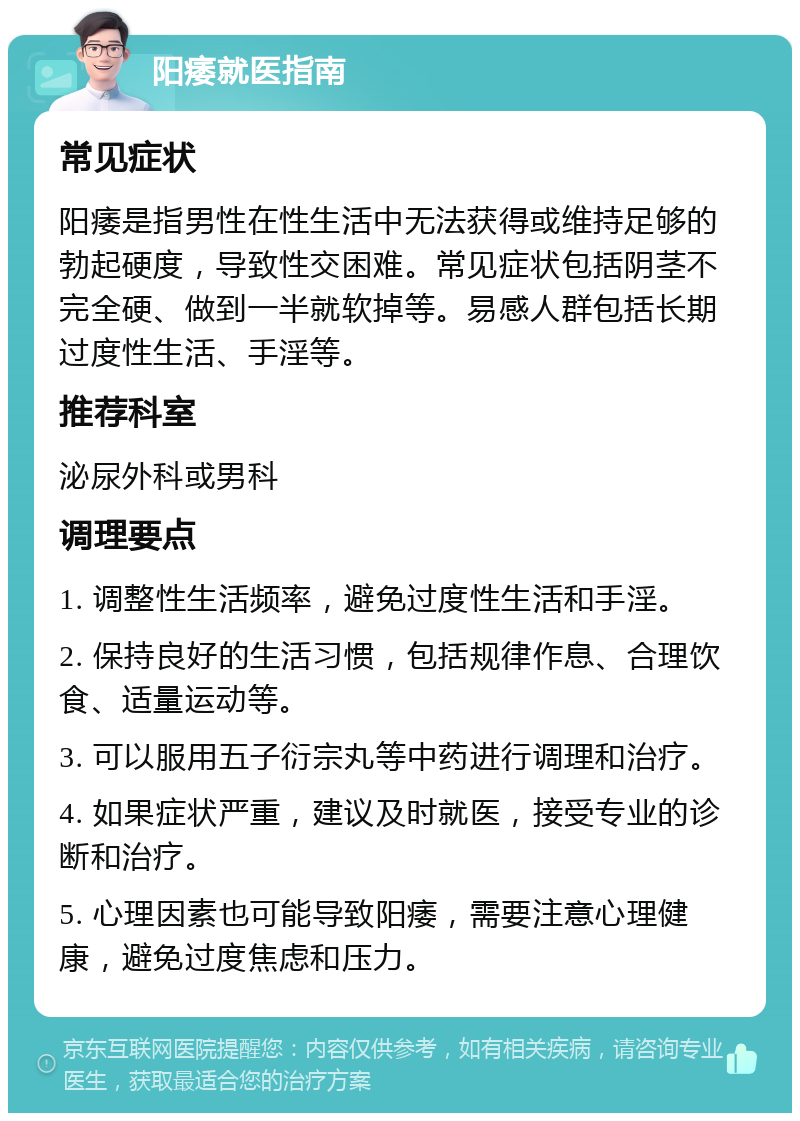 阳痿就医指南 常见症状 阳痿是指男性在性生活中无法获得或维持足够的勃起硬度，导致性交困难。常见症状包括阴茎不完全硬、做到一半就软掉等。易感人群包括长期过度性生活、手淫等。 推荐科室 泌尿外科或男科 调理要点 1. 调整性生活频率，避免过度性生活和手淫。 2. 保持良好的生活习惯，包括规律作息、合理饮食、适量运动等。 3. 可以服用五子衍宗丸等中药进行调理和治疗。 4. 如果症状严重，建议及时就医，接受专业的诊断和治疗。 5. 心理因素也可能导致阳痿，需要注意心理健康，避免过度焦虑和压力。