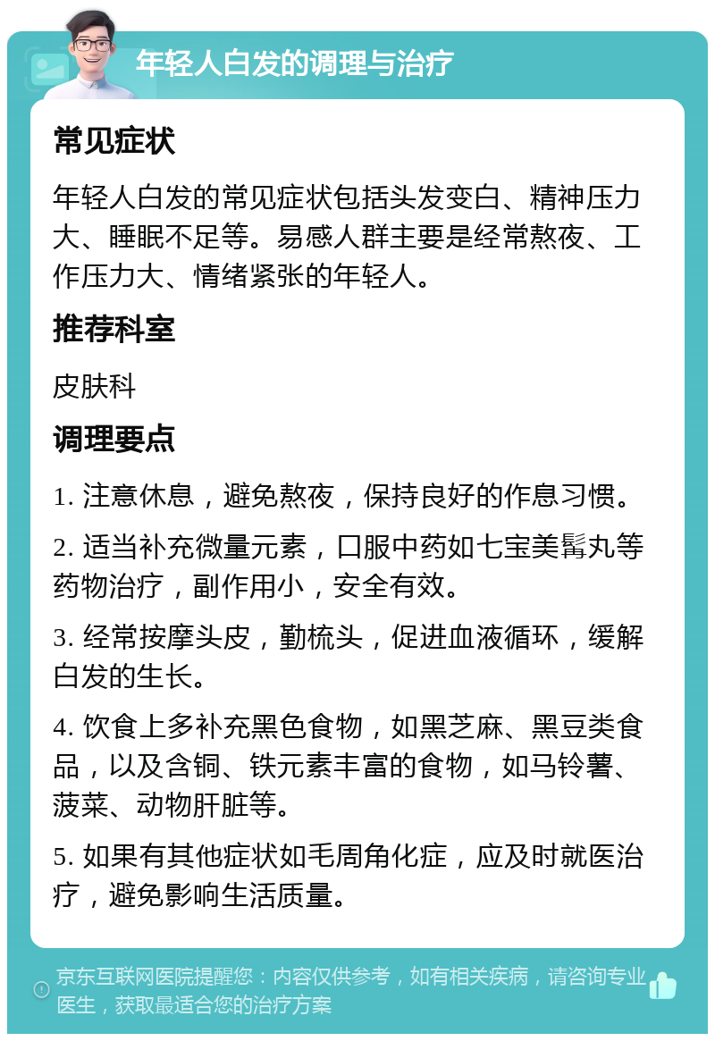 年轻人白发的调理与治疗 常见症状 年轻人白发的常见症状包括头发变白、精神压力大、睡眠不足等。易感人群主要是经常熬夜、工作压力大、情绪紧张的年轻人。 推荐科室 皮肤科 调理要点 1. 注意休息，避免熬夜，保持良好的作息习惯。 2. 适当补充微量元素，口服中药如七宝美髯丸等药物治疗，副作用小，安全有效。 3. 经常按摩头皮，勤梳头，促进血液循环，缓解白发的生长。 4. 饮食上多补充黑色食物，如黑芝麻、黑豆类食品，以及含铜、铁元素丰富的食物，如马铃薯、菠菜、动物肝脏等。 5. 如果有其他症状如毛周角化症，应及时就医治疗，避免影响生活质量。