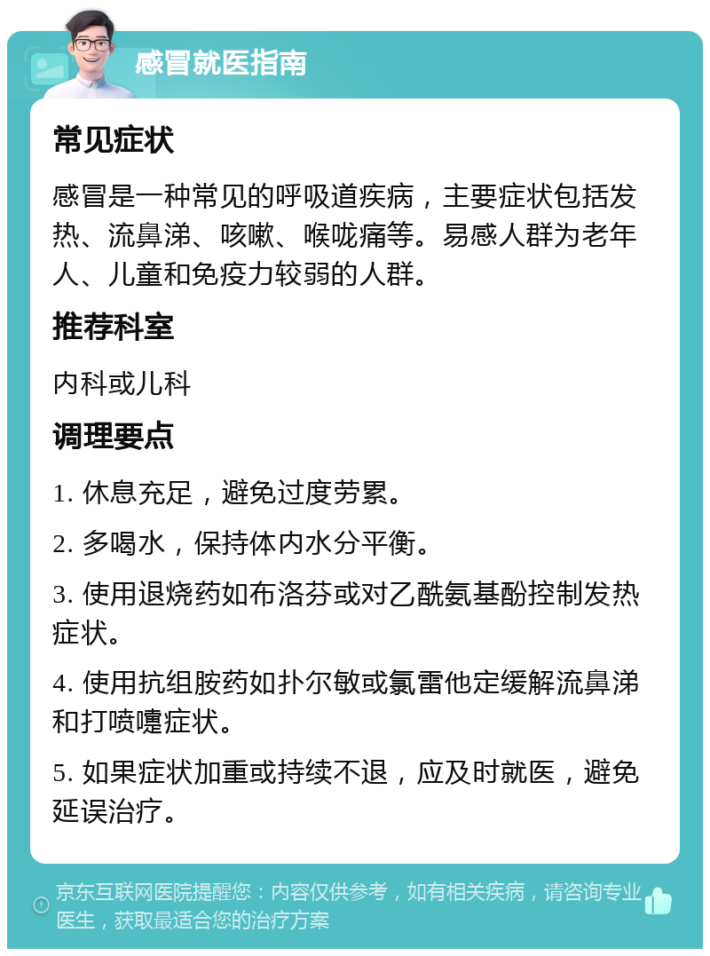 感冒就医指南 常见症状 感冒是一种常见的呼吸道疾病，主要症状包括发热、流鼻涕、咳嗽、喉咙痛等。易感人群为老年人、儿童和免疫力较弱的人群。 推荐科室 内科或儿科 调理要点 1. 休息充足，避免过度劳累。 2. 多喝水，保持体内水分平衡。 3. 使用退烧药如布洛芬或对乙酰氨基酚控制发热症状。 4. 使用抗组胺药如扑尔敏或氯雷他定缓解流鼻涕和打喷嚏症状。 5. 如果症状加重或持续不退，应及时就医，避免延误治疗。