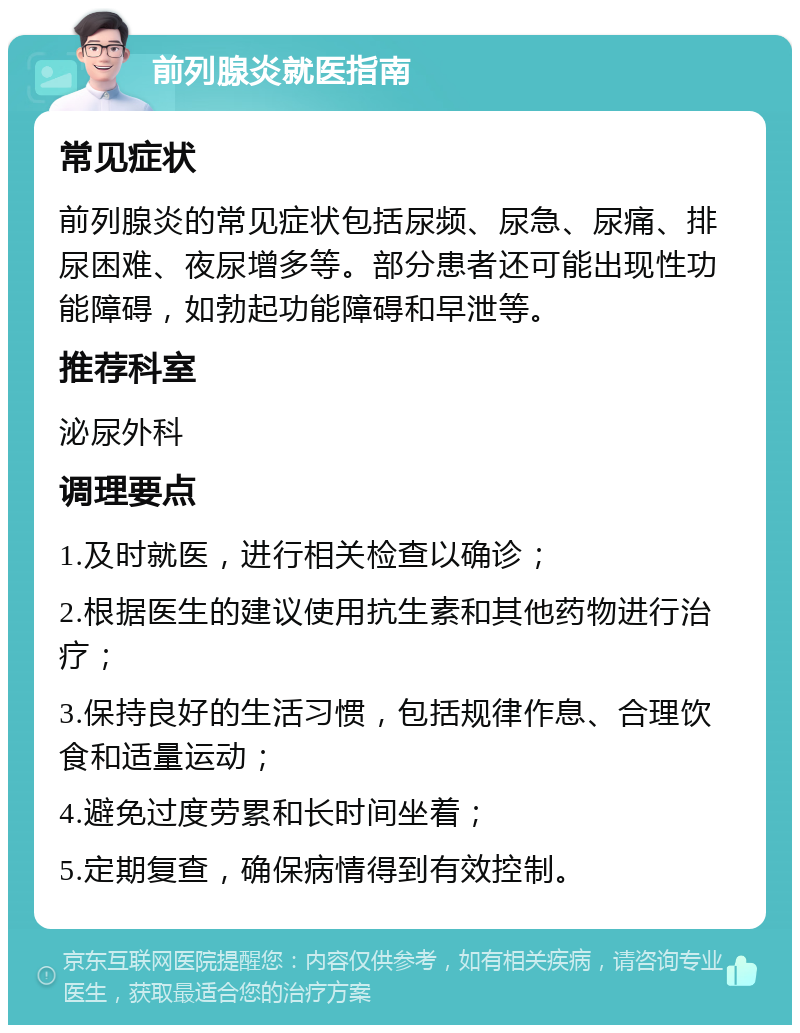 前列腺炎就医指南 常见症状 前列腺炎的常见症状包括尿频、尿急、尿痛、排尿困难、夜尿增多等。部分患者还可能出现性功能障碍，如勃起功能障碍和早泄等。 推荐科室 泌尿外科 调理要点 1.及时就医，进行相关检查以确诊； 2.根据医生的建议使用抗生素和其他药物进行治疗； 3.保持良好的生活习惯，包括规律作息、合理饮食和适量运动； 4.避免过度劳累和长时间坐着； 5.定期复查，确保病情得到有效控制。