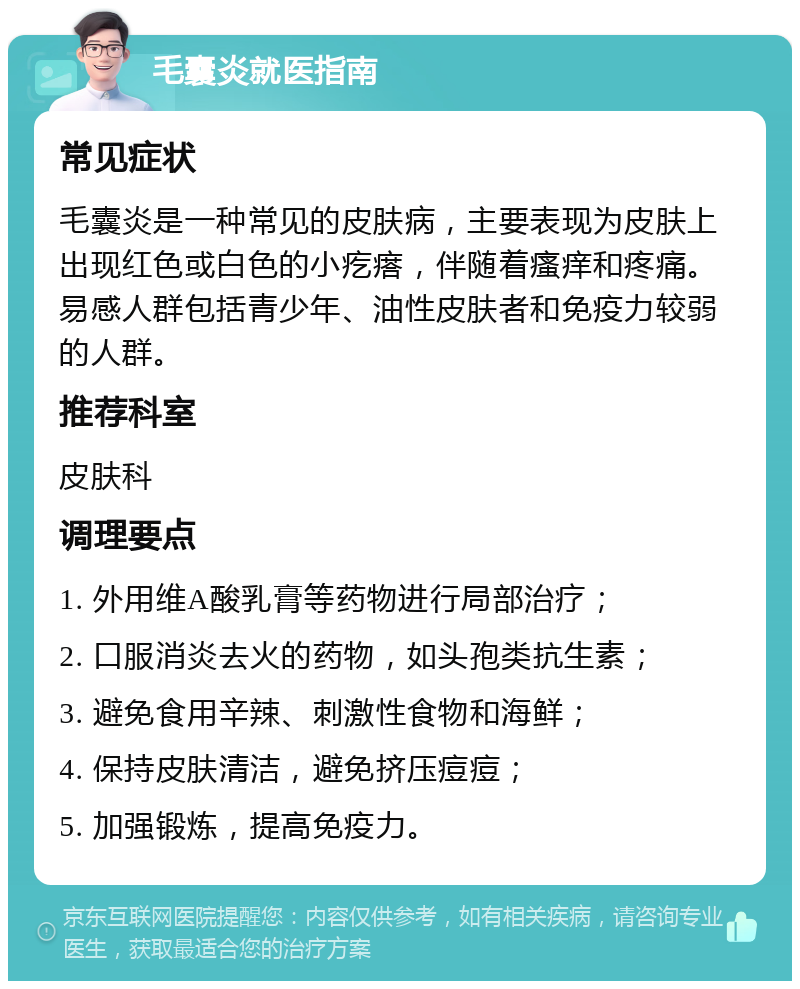 毛囊炎就医指南 常见症状 毛囊炎是一种常见的皮肤病，主要表现为皮肤上出现红色或白色的小疙瘩，伴随着瘙痒和疼痛。易感人群包括青少年、油性皮肤者和免疫力较弱的人群。 推荐科室 皮肤科 调理要点 1. 外用维A酸乳膏等药物进行局部治疗； 2. 口服消炎去火的药物，如头孢类抗生素； 3. 避免食用辛辣、刺激性食物和海鲜； 4. 保持皮肤清洁，避免挤压痘痘； 5. 加强锻炼，提高免疫力。