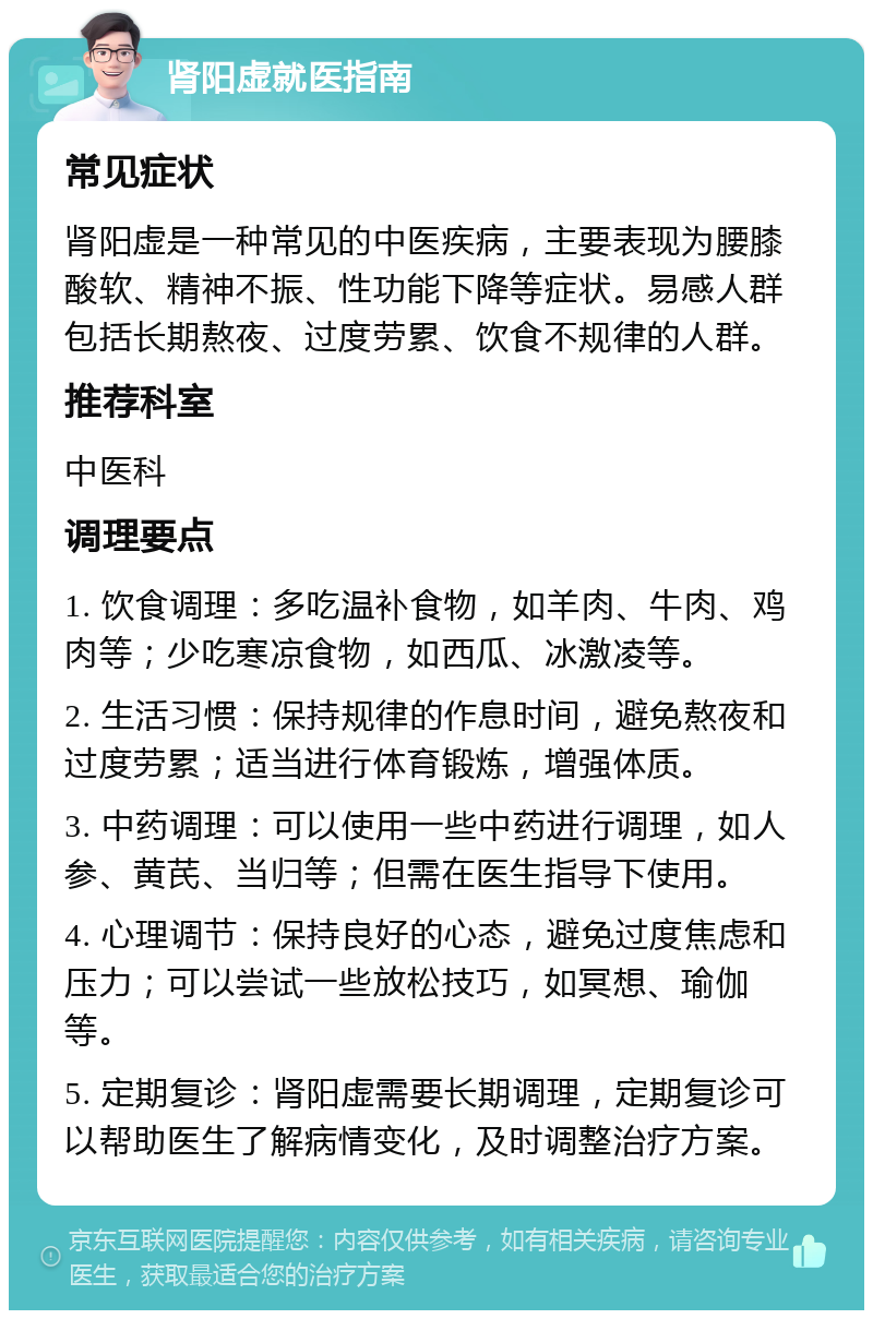 肾阳虚就医指南 常见症状 肾阳虚是一种常见的中医疾病，主要表现为腰膝酸软、精神不振、性功能下降等症状。易感人群包括长期熬夜、过度劳累、饮食不规律的人群。 推荐科室 中医科 调理要点 1. 饮食调理：多吃温补食物，如羊肉、牛肉、鸡肉等；少吃寒凉食物，如西瓜、冰激凌等。 2. 生活习惯：保持规律的作息时间，避免熬夜和过度劳累；适当进行体育锻炼，增强体质。 3. 中药调理：可以使用一些中药进行调理，如人参、黄芪、当归等；但需在医生指导下使用。 4. 心理调节：保持良好的心态，避免过度焦虑和压力；可以尝试一些放松技巧，如冥想、瑜伽等。 5. 定期复诊：肾阳虚需要长期调理，定期复诊可以帮助医生了解病情变化，及时调整治疗方案。