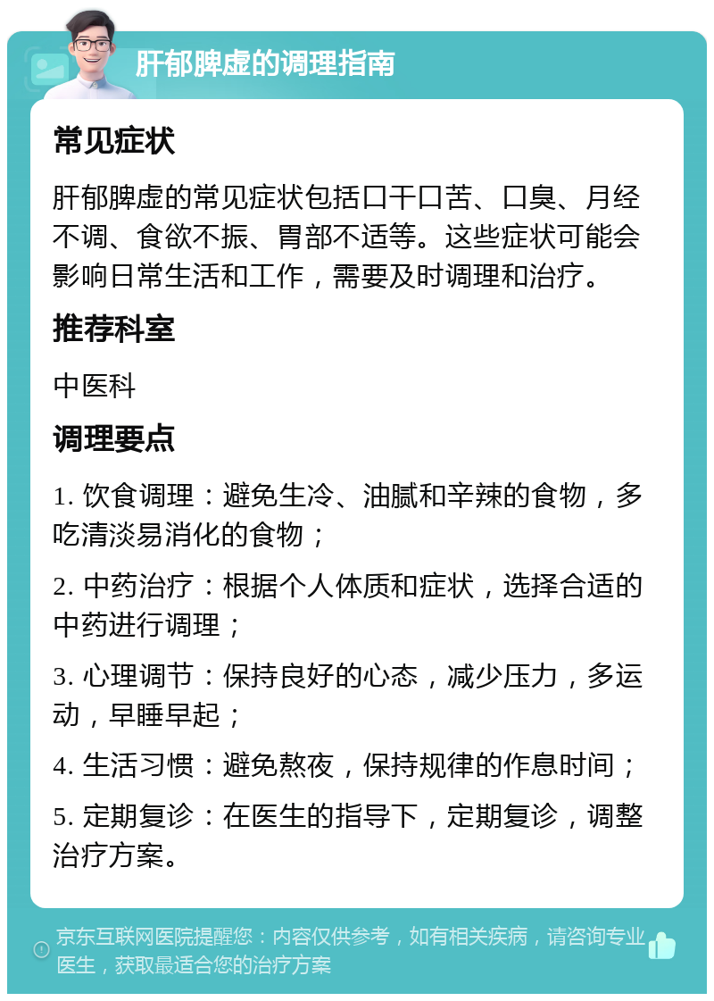 肝郁脾虚的调理指南 常见症状 肝郁脾虚的常见症状包括口干口苦、口臭、月经不调、食欲不振、胃部不适等。这些症状可能会影响日常生活和工作，需要及时调理和治疗。 推荐科室 中医科 调理要点 1. 饮食调理：避免生冷、油腻和辛辣的食物，多吃清淡易消化的食物； 2. 中药治疗：根据个人体质和症状，选择合适的中药进行调理； 3. 心理调节：保持良好的心态，减少压力，多运动，早睡早起； 4. 生活习惯：避免熬夜，保持规律的作息时间； 5. 定期复诊：在医生的指导下，定期复诊，调整治疗方案。