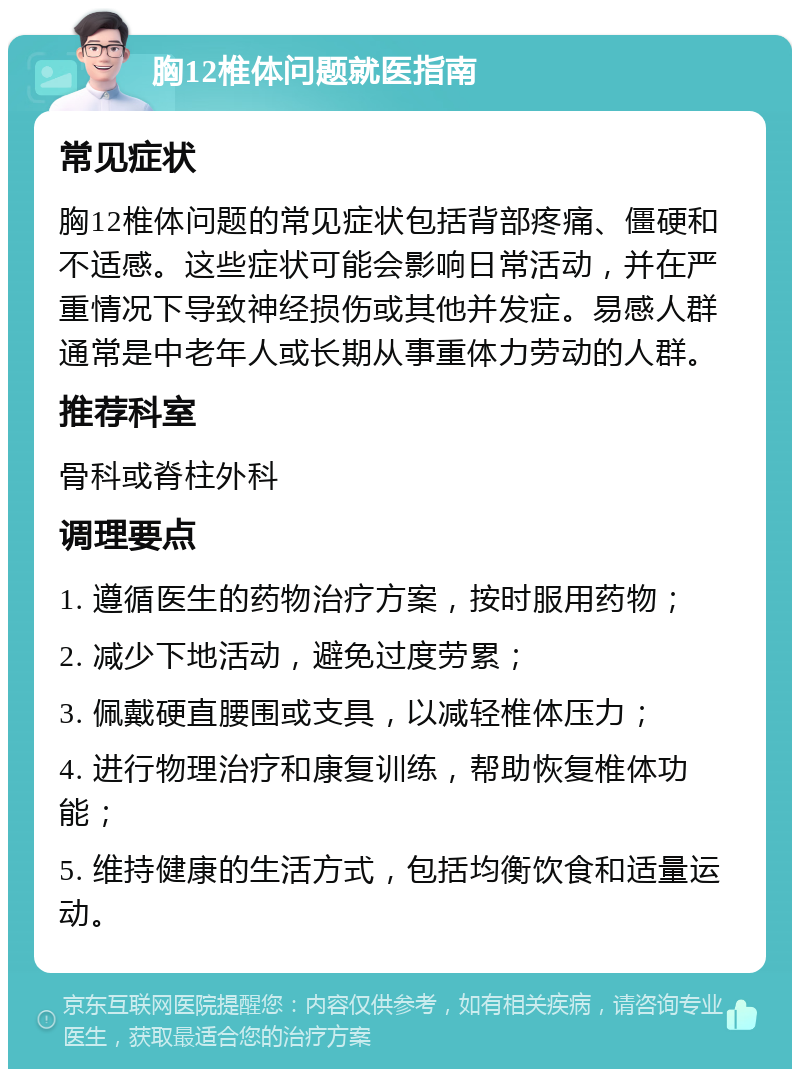 胸12椎体问题就医指南 常见症状 胸12椎体问题的常见症状包括背部疼痛、僵硬和不适感。这些症状可能会影响日常活动，并在严重情况下导致神经损伤或其他并发症。易感人群通常是中老年人或长期从事重体力劳动的人群。 推荐科室 骨科或脊柱外科 调理要点 1. 遵循医生的药物治疗方案，按时服用药物； 2. 减少下地活动，避免过度劳累； 3. 佩戴硬直腰围或支具，以减轻椎体压力； 4. 进行物理治疗和康复训练，帮助恢复椎体功能； 5. 维持健康的生活方式，包括均衡饮食和适量运动。