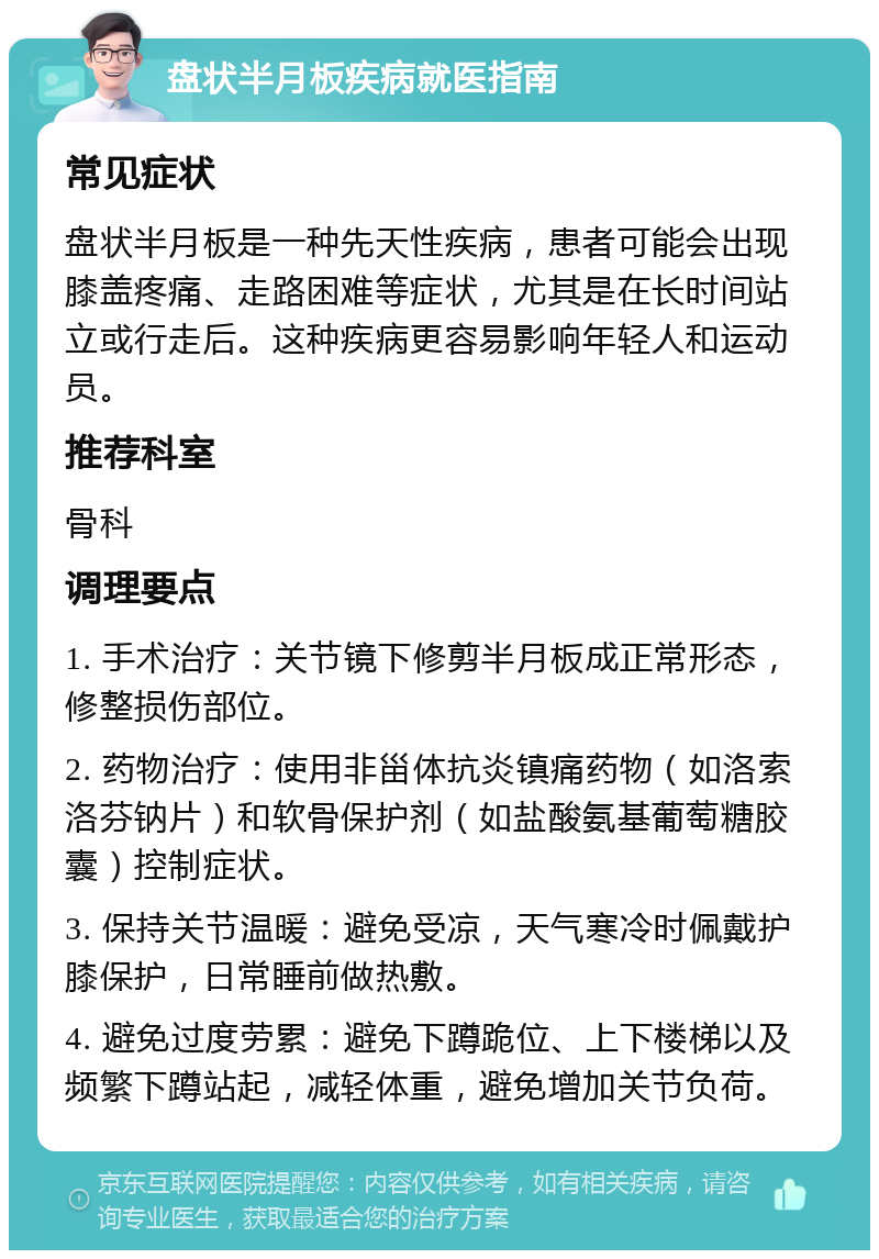 盘状半月板疾病就医指南 常见症状 盘状半月板是一种先天性疾病，患者可能会出现膝盖疼痛、走路困难等症状，尤其是在长时间站立或行走后。这种疾病更容易影响年轻人和运动员。 推荐科室 骨科 调理要点 1. 手术治疗：关节镜下修剪半月板成正常形态，修整损伤部位。 2. 药物治疗：使用非甾体抗炎镇痛药物（如洛索洛芬钠片）和软骨保护剂（如盐酸氨基葡萄糖胶囊）控制症状。 3. 保持关节温暖：避免受凉，天气寒冷时佩戴护膝保护，日常睡前做热敷。 4. 避免过度劳累：避免下蹲跪位、上下楼梯以及频繁下蹲站起，减轻体重，避免增加关节负荷。