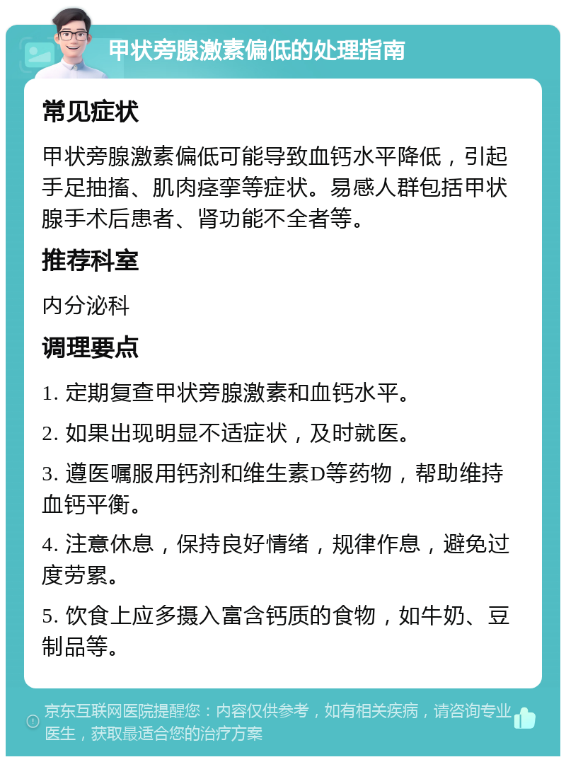 甲状旁腺激素偏低的处理指南 常见症状 甲状旁腺激素偏低可能导致血钙水平降低，引起手足抽搐、肌肉痉挛等症状。易感人群包括甲状腺手术后患者、肾功能不全者等。 推荐科室 内分泌科 调理要点 1. 定期复查甲状旁腺激素和血钙水平。 2. 如果出现明显不适症状，及时就医。 3. 遵医嘱服用钙剂和维生素D等药物，帮助维持血钙平衡。 4. 注意休息，保持良好情绪，规律作息，避免过度劳累。 5. 饮食上应多摄入富含钙质的食物，如牛奶、豆制品等。