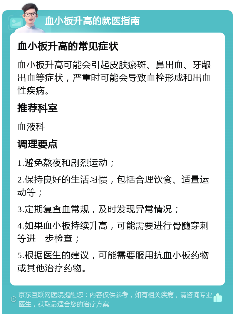 血小板升高的就医指南 血小板升高的常见症状 血小板升高可能会引起皮肤瘀斑、鼻出血、牙龈出血等症状，严重时可能会导致血栓形成和出血性疾病。 推荐科室 血液科 调理要点 1.避免熬夜和剧烈运动； 2.保持良好的生活习惯，包括合理饮食、适量运动等； 3.定期复查血常规，及时发现异常情况； 4.如果血小板持续升高，可能需要进行骨髓穿刺等进一步检查； 5.根据医生的建议，可能需要服用抗血小板药物或其他治疗药物。