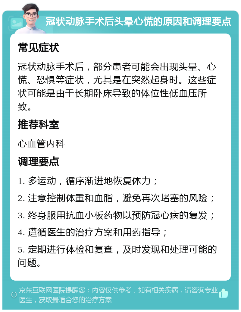 冠状动脉手术后头晕心慌的原因和调理要点 常见症状 冠状动脉手术后，部分患者可能会出现头晕、心慌、恐惧等症状，尤其是在突然起身时。这些症状可能是由于长期卧床导致的体位性低血压所致。 推荐科室 心血管内科 调理要点 1. 多运动，循序渐进地恢复体力； 2. 注意控制体重和血脂，避免再次堵塞的风险； 3. 终身服用抗血小板药物以预防冠心病的复发； 4. 遵循医生的治疗方案和用药指导； 5. 定期进行体检和复查，及时发现和处理可能的问题。