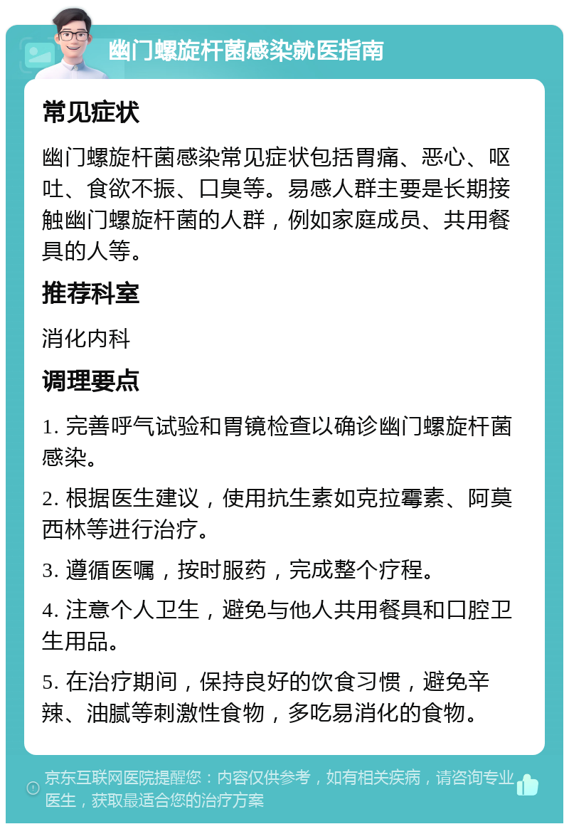 幽门螺旋杆菌感染就医指南 常见症状 幽门螺旋杆菌感染常见症状包括胃痛、恶心、呕吐、食欲不振、口臭等。易感人群主要是长期接触幽门螺旋杆菌的人群，例如家庭成员、共用餐具的人等。 推荐科室 消化内科 调理要点 1. 完善呼气试验和胃镜检查以确诊幽门螺旋杆菌感染。 2. 根据医生建议，使用抗生素如克拉霉素、阿莫西林等进行治疗。 3. 遵循医嘱，按时服药，完成整个疗程。 4. 注意个人卫生，避免与他人共用餐具和口腔卫生用品。 5. 在治疗期间，保持良好的饮食习惯，避免辛辣、油腻等刺激性食物，多吃易消化的食物。