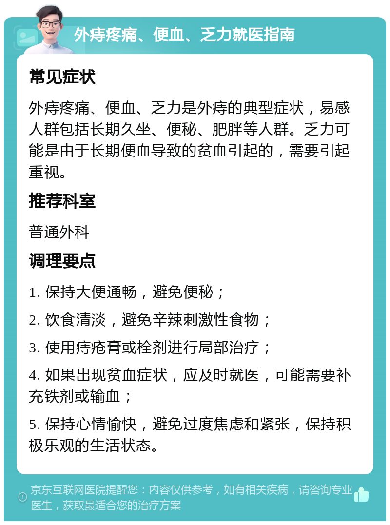 外痔疼痛、便血、乏力就医指南 常见症状 外痔疼痛、便血、乏力是外痔的典型症状，易感人群包括长期久坐、便秘、肥胖等人群。乏力可能是由于长期便血导致的贫血引起的，需要引起重视。 推荐科室 普通外科 调理要点 1. 保持大便通畅，避免便秘； 2. 饮食清淡，避免辛辣刺激性食物； 3. 使用痔疮膏或栓剂进行局部治疗； 4. 如果出现贫血症状，应及时就医，可能需要补充铁剂或输血； 5. 保持心情愉快，避免过度焦虑和紧张，保持积极乐观的生活状态。