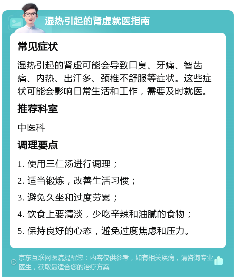 湿热引起的肾虚就医指南 常见症状 湿热引起的肾虚可能会导致口臭、牙痛、智齿痛、内热、出汗多、颈椎不舒服等症状。这些症状可能会影响日常生活和工作，需要及时就医。 推荐科室 中医科 调理要点 1. 使用三仁汤进行调理； 2. 适当锻炼，改善生活习惯； 3. 避免久坐和过度劳累； 4. 饮食上要清淡，少吃辛辣和油腻的食物； 5. 保持良好的心态，避免过度焦虑和压力。