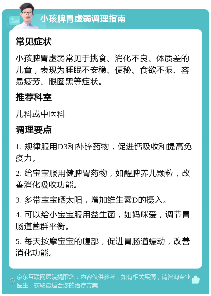 小孩脾胃虚弱调理指南 常见症状 小孩脾胃虚弱常见于挑食、消化不良、体质差的儿童，表现为睡眠不安稳、便秘、食欲不振、容易疲劳、眼圈黑等症状。 推荐科室 儿科或中医科 调理要点 1. 规律服用D3和补锌药物，促进钙吸收和提高免疫力。 2. 给宝宝服用健脾胃药物，如醒脾养儿颗粒，改善消化吸收功能。 3. 多带宝宝晒太阳，增加维生素D的摄入。 4. 可以给小宝宝服用益生菌，如妈咪爱，调节胃肠道菌群平衡。 5. 每天按摩宝宝的腹部，促进胃肠道蠕动，改善消化功能。