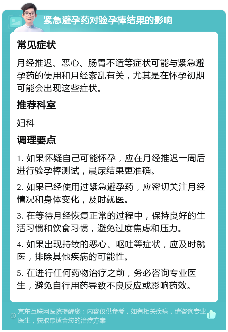 紧急避孕药对验孕棒结果的影响 常见症状 月经推迟、恶心、肠胃不适等症状可能与紧急避孕药的使用和月经紊乱有关，尤其是在怀孕初期可能会出现这些症状。 推荐科室 妇科 调理要点 1. 如果怀疑自己可能怀孕，应在月经推迟一周后进行验孕棒测试，晨尿结果更准确。 2. 如果已经使用过紧急避孕药，应密切关注月经情况和身体变化，及时就医。 3. 在等待月经恢复正常的过程中，保持良好的生活习惯和饮食习惯，避免过度焦虑和压力。 4. 如果出现持续的恶心、呕吐等症状，应及时就医，排除其他疾病的可能性。 5. 在进行任何药物治疗之前，务必咨询专业医生，避免自行用药导致不良反应或影响药效。