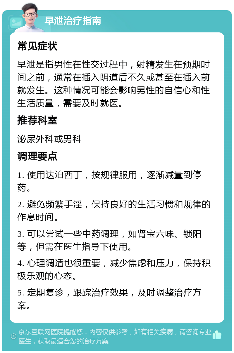 早泄治疗指南 常见症状 早泄是指男性在性交过程中，射精发生在预期时间之前，通常在插入阴道后不久或甚至在插入前就发生。这种情况可能会影响男性的自信心和性生活质量，需要及时就医。 推荐科室 泌尿外科或男科 调理要点 1. 使用达泊西丁，按规律服用，逐渐减量到停药。 2. 避免频繁手淫，保持良好的生活习惯和规律的作息时间。 3. 可以尝试一些中药调理，如肾宝六味、锁阳等，但需在医生指导下使用。 4. 心理调适也很重要，减少焦虑和压力，保持积极乐观的心态。 5. 定期复诊，跟踪治疗效果，及时调整治疗方案。