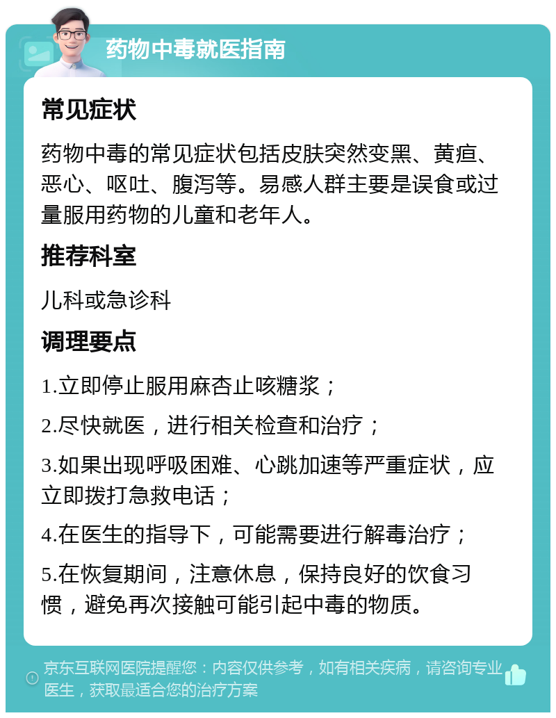 药物中毒就医指南 常见症状 药物中毒的常见症状包括皮肤突然变黑、黄疸、恶心、呕吐、腹泻等。易感人群主要是误食或过量服用药物的儿童和老年人。 推荐科室 儿科或急诊科 调理要点 1.立即停止服用麻杏止咳糖浆； 2.尽快就医，进行相关检查和治疗； 3.如果出现呼吸困难、心跳加速等严重症状，应立即拨打急救电话； 4.在医生的指导下，可能需要进行解毒治疗； 5.在恢复期间，注意休息，保持良好的饮食习惯，避免再次接触可能引起中毒的物质。