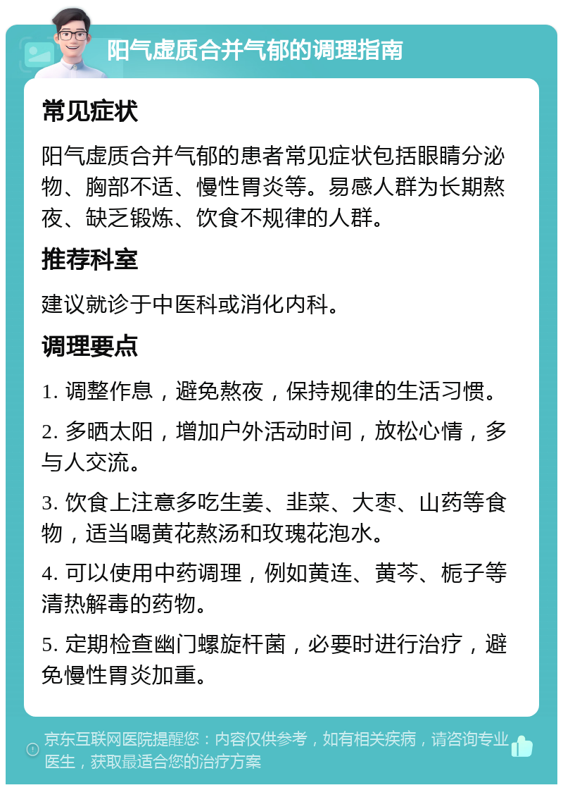 阳气虚质合并气郁的调理指南 常见症状 阳气虚质合并气郁的患者常见症状包括眼睛分泌物、胸部不适、慢性胃炎等。易感人群为长期熬夜、缺乏锻炼、饮食不规律的人群。 推荐科室 建议就诊于中医科或消化内科。 调理要点 1. 调整作息，避免熬夜，保持规律的生活习惯。 2. 多晒太阳，增加户外活动时间，放松心情，多与人交流。 3. 饮食上注意多吃生姜、韭菜、大枣、山药等食物，适当喝黄花熬汤和玫瑰花泡水。 4. 可以使用中药调理，例如黄连、黄芩、栀子等清热解毒的药物。 5. 定期检查幽门螺旋杆菌，必要时进行治疗，避免慢性胃炎加重。