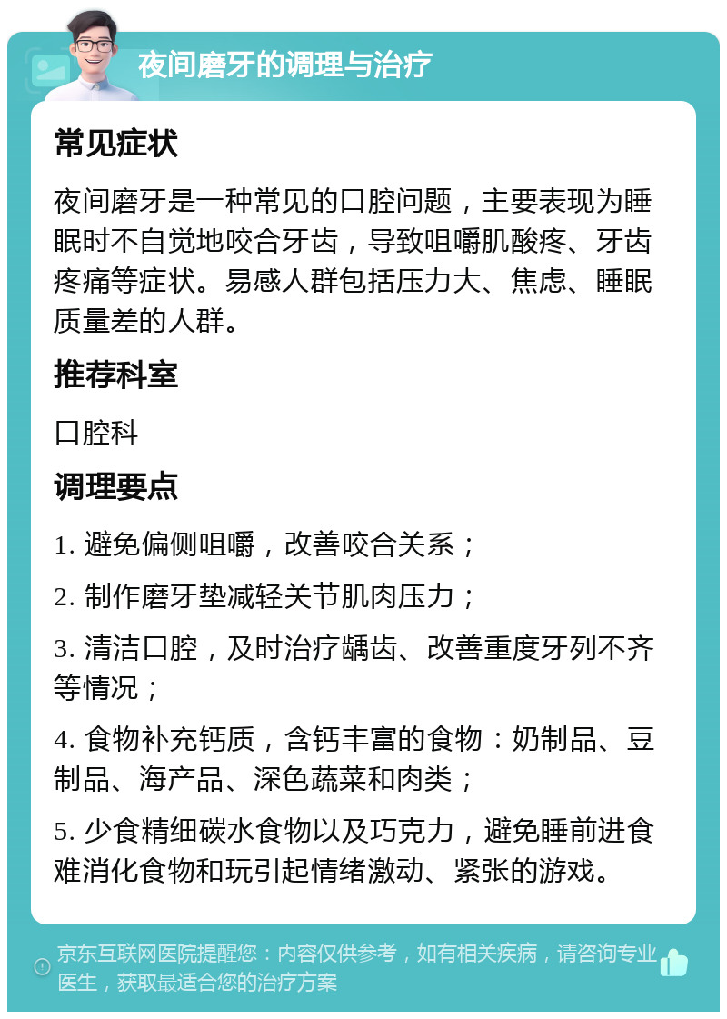 夜间磨牙的调理与治疗 常见症状 夜间磨牙是一种常见的口腔问题，主要表现为睡眠时不自觉地咬合牙齿，导致咀嚼肌酸疼、牙齿疼痛等症状。易感人群包括压力大、焦虑、睡眠质量差的人群。 推荐科室 口腔科 调理要点 1. 避免偏侧咀嚼，改善咬合关系； 2. 制作磨牙垫减轻关节肌肉压力； 3. 清洁口腔，及时治疗龋齿、改善重度牙列不齐等情况； 4. 食物补充钙质，含钙丰富的食物：奶制品、豆制品、海产品、深色蔬菜和肉类； 5. 少食精细碳水食物以及巧克力，避免睡前进食难消化食物和玩引起情绪激动、紧张的游戏。