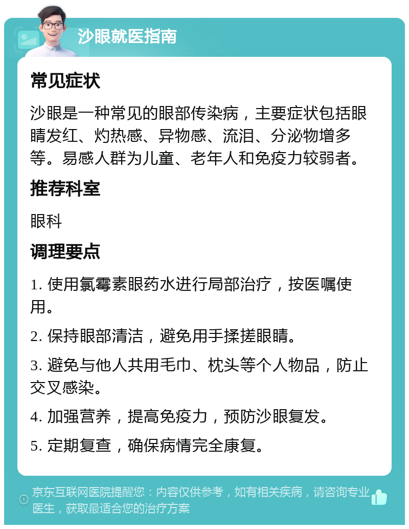 沙眼就医指南 常见症状 沙眼是一种常见的眼部传染病，主要症状包括眼睛发红、灼热感、异物感、流泪、分泌物增多等。易感人群为儿童、老年人和免疫力较弱者。 推荐科室 眼科 调理要点 1. 使用氯霉素眼药水进行局部治疗，按医嘱使用。 2. 保持眼部清洁，避免用手揉搓眼睛。 3. 避免与他人共用毛巾、枕头等个人物品，防止交叉感染。 4. 加强营养，提高免疫力，预防沙眼复发。 5. 定期复查，确保病情完全康复。