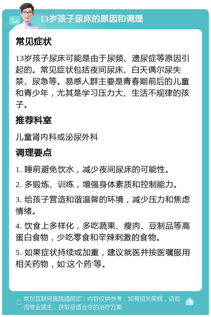 13岁孩子尿床的原因和调理 常见症状 13岁孩子尿床可能是由于尿频、遗尿症等原因引起的。常见症状包括夜间尿床、白天偶尔尿失禁、尿急等。易感人群主要是青春期前后的儿童和青少年，尤其是学习压力大、生活不规律的孩子。 推荐科室 儿童肾内科或泌尿外科 调理要点 1. 睡前避免饮水，减少夜间尿床的可能性。 2. 多锻炼、训练，增强身体素质和控制能力。 3. 给孩子营造和谐温馨的环境，减少压力和焦虑情绪。 4. 饮食上多样化，多吃蔬果、瘦肉、豆制品等高蛋白食物，少吃零食和辛辣刺激的食物。 5. 如果症状持续或加重，建议就医并按医嘱服用相关药物，如'这个药'等。