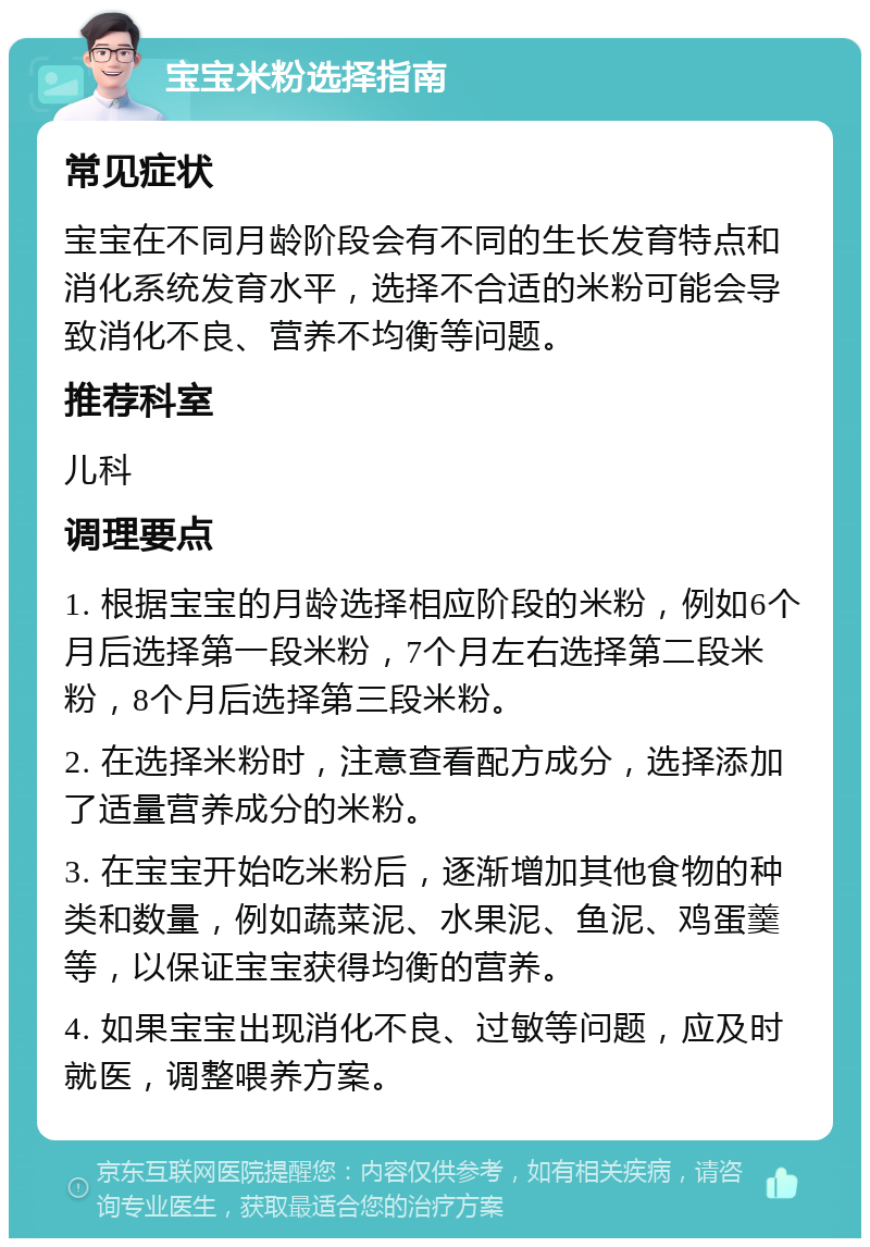 宝宝米粉选择指南 常见症状 宝宝在不同月龄阶段会有不同的生长发育特点和消化系统发育水平，选择不合适的米粉可能会导致消化不良、营养不均衡等问题。 推荐科室 儿科 调理要点 1. 根据宝宝的月龄选择相应阶段的米粉，例如6个月后选择第一段米粉，7个月左右选择第二段米粉，8个月后选择第三段米粉。 2. 在选择米粉时，注意查看配方成分，选择添加了适量营养成分的米粉。 3. 在宝宝开始吃米粉后，逐渐增加其他食物的种类和数量，例如蔬菜泥、水果泥、鱼泥、鸡蛋羹等，以保证宝宝获得均衡的营养。 4. 如果宝宝出现消化不良、过敏等问题，应及时就医，调整喂养方案。