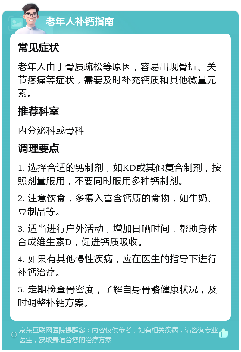 老年人补钙指南 常见症状 老年人由于骨质疏松等原因，容易出现骨折、关节疼痛等症状，需要及时补充钙质和其他微量元素。 推荐科室 内分泌科或骨科 调理要点 1. 选择合适的钙制剂，如KD或其他复合制剂，按照剂量服用，不要同时服用多种钙制剂。 2. 注意饮食，多摄入富含钙质的食物，如牛奶、豆制品等。 3. 适当进行户外活动，增加日晒时间，帮助身体合成维生素D，促进钙质吸收。 4. 如果有其他慢性疾病，应在医生的指导下进行补钙治疗。 5. 定期检查骨密度，了解自身骨骼健康状况，及时调整补钙方案。