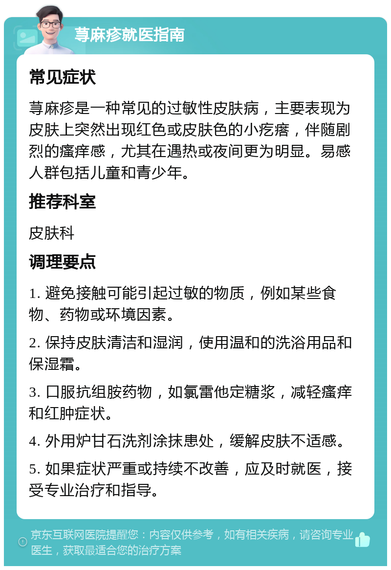 荨麻疹就医指南 常见症状 荨麻疹是一种常见的过敏性皮肤病，主要表现为皮肤上突然出现红色或皮肤色的小疙瘩，伴随剧烈的瘙痒感，尤其在遇热或夜间更为明显。易感人群包括儿童和青少年。 推荐科室 皮肤科 调理要点 1. 避免接触可能引起过敏的物质，例如某些食物、药物或环境因素。 2. 保持皮肤清洁和湿润，使用温和的洗浴用品和保湿霜。 3. 口服抗组胺药物，如氯雷他定糖浆，减轻瘙痒和红肿症状。 4. 外用炉甘石洗剂涂抹患处，缓解皮肤不适感。 5. 如果症状严重或持续不改善，应及时就医，接受专业治疗和指导。