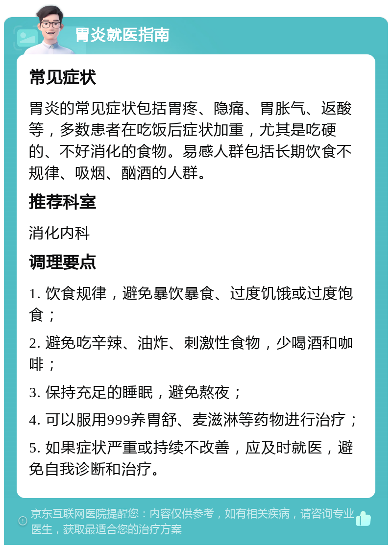 胃炎就医指南 常见症状 胃炎的常见症状包括胃疼、隐痛、胃胀气、返酸等，多数患者在吃饭后症状加重，尤其是吃硬的、不好消化的食物。易感人群包括长期饮食不规律、吸烟、酗酒的人群。 推荐科室 消化内科 调理要点 1. 饮食规律，避免暴饮暴食、过度饥饿或过度饱食； 2. 避免吃辛辣、油炸、刺激性食物，少喝酒和咖啡； 3. 保持充足的睡眠，避免熬夜； 4. 可以服用999养胃舒、麦滋淋等药物进行治疗； 5. 如果症状严重或持续不改善，应及时就医，避免自我诊断和治疗。