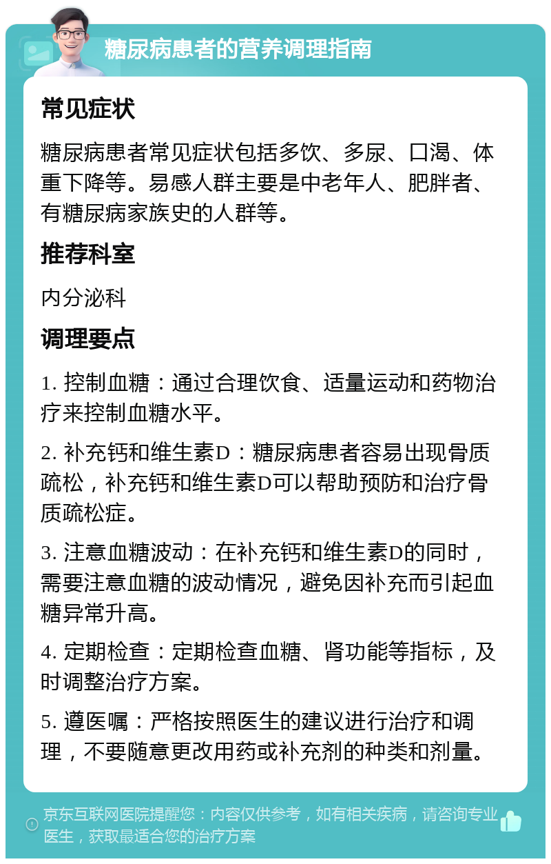 糖尿病患者的营养调理指南 常见症状 糖尿病患者常见症状包括多饮、多尿、口渴、体重下降等。易感人群主要是中老年人、肥胖者、有糖尿病家族史的人群等。 推荐科室 内分泌科 调理要点 1. 控制血糖：通过合理饮食、适量运动和药物治疗来控制血糖水平。 2. 补充钙和维生素D：糖尿病患者容易出现骨质疏松，补充钙和维生素D可以帮助预防和治疗骨质疏松症。 3. 注意血糖波动：在补充钙和维生素D的同时，需要注意血糖的波动情况，避免因补充而引起血糖异常升高。 4. 定期检查：定期检查血糖、肾功能等指标，及时调整治疗方案。 5. 遵医嘱：严格按照医生的建议进行治疗和调理，不要随意更改用药或补充剂的种类和剂量。