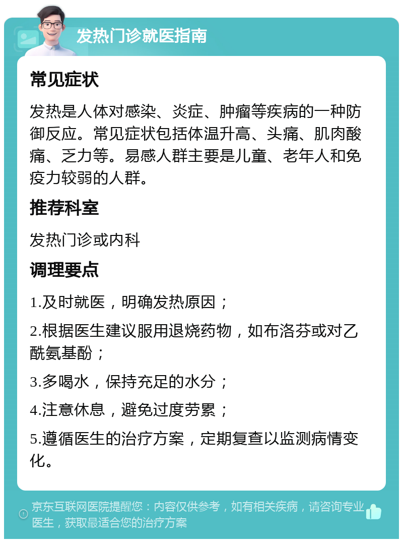 发热门诊就医指南 常见症状 发热是人体对感染、炎症、肿瘤等疾病的一种防御反应。常见症状包括体温升高、头痛、肌肉酸痛、乏力等。易感人群主要是儿童、老年人和免疫力较弱的人群。 推荐科室 发热门诊或内科 调理要点 1.及时就医，明确发热原因； 2.根据医生建议服用退烧药物，如布洛芬或对乙酰氨基酚； 3.多喝水，保持充足的水分； 4.注意休息，避免过度劳累； 5.遵循医生的治疗方案，定期复查以监测病情变化。