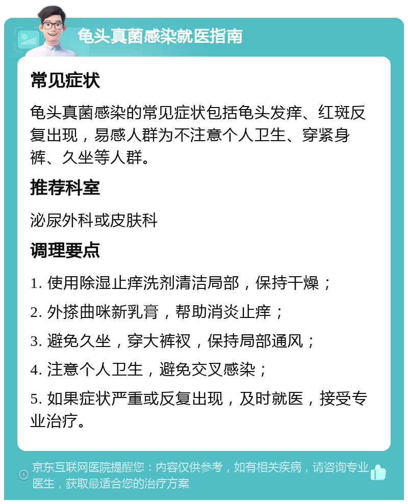 龟头真菌感染就医指南 常见症状 龟头真菌感染的常见症状包括龟头发痒、红斑反复出现，易感人群为不注意个人卫生、穿紧身裤、久坐等人群。 推荐科室 泌尿外科或皮肤科 调理要点 1. 使用除湿止痒洗剂清洁局部，保持干燥； 2. 外搽曲咪新乳膏，帮助消炎止痒； 3. 避免久坐，穿大裤衩，保持局部通风； 4. 注意个人卫生，避免交叉感染； 5. 如果症状严重或反复出现，及时就医，接受专业治疗。